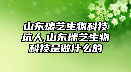 山東瑞芝生物科技坑人,山東瑞芝生物科技是做什么的