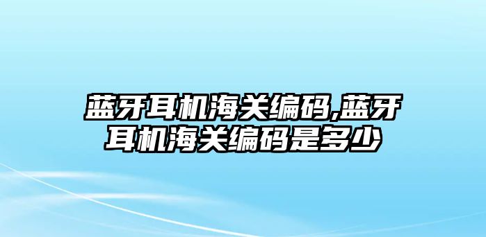 藍牙耳機海關(guān)編碼,藍牙耳機海關(guān)編碼是多少