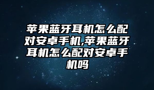 蘋果藍(lán)牙耳機怎么配對安卓手機,蘋果藍(lán)牙耳機怎么配對安卓手機嗎