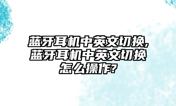 藍(lán)牙耳機中英文切換,藍(lán)牙耳機中英文切換怎么操作?