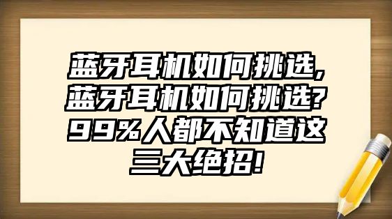 藍牙耳機如何挑選,藍牙耳機如何挑選?99%人都不知道這三大絕招!