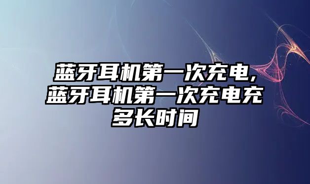 藍牙耳機第一次充電,藍牙耳機第一次充電充多長時間